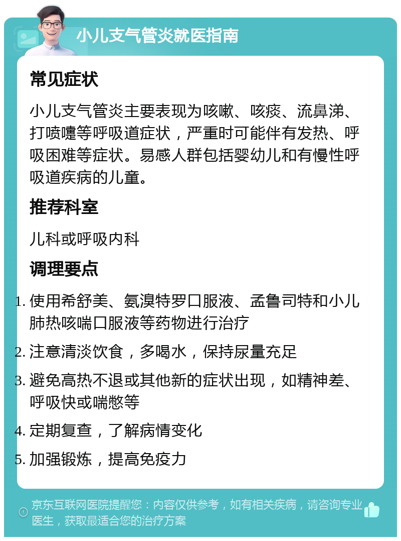 小儿支气管炎就医指南 常见症状 小儿支气管炎主要表现为咳嗽、咳痰、流鼻涕、打喷嚏等呼吸道症状，严重时可能伴有发热、呼吸困难等症状。易感人群包括婴幼儿和有慢性呼吸道疾病的儿童。 推荐科室 儿科或呼吸内科 调理要点 使用希舒美、氨溴特罗口服液、孟鲁司特和小儿肺热咳喘口服液等药物进行治疗 注意清淡饮食，多喝水，保持尿量充足 避免高热不退或其他新的症状出现，如精神差、呼吸快或喘憋等 定期复查，了解病情变化 加强锻炼，提高免疫力