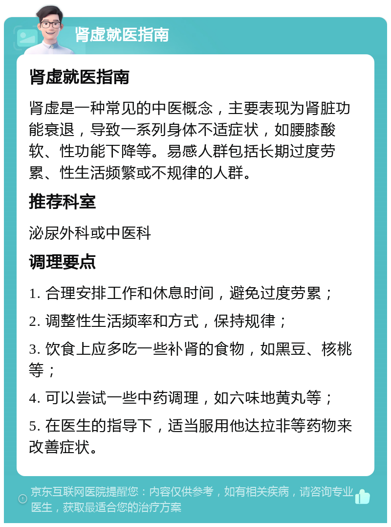 肾虚就医指南 肾虚就医指南 肾虚是一种常见的中医概念，主要表现为肾脏功能衰退，导致一系列身体不适症状，如腰膝酸软、性功能下降等。易感人群包括长期过度劳累、性生活频繁或不规律的人群。 推荐科室 泌尿外科或中医科 调理要点 1. 合理安排工作和休息时间，避免过度劳累； 2. 调整性生活频率和方式，保持规律； 3. 饮食上应多吃一些补肾的食物，如黑豆、核桃等； 4. 可以尝试一些中药调理，如六味地黄丸等； 5. 在医生的指导下，适当服用他达拉非等药物来改善症状。