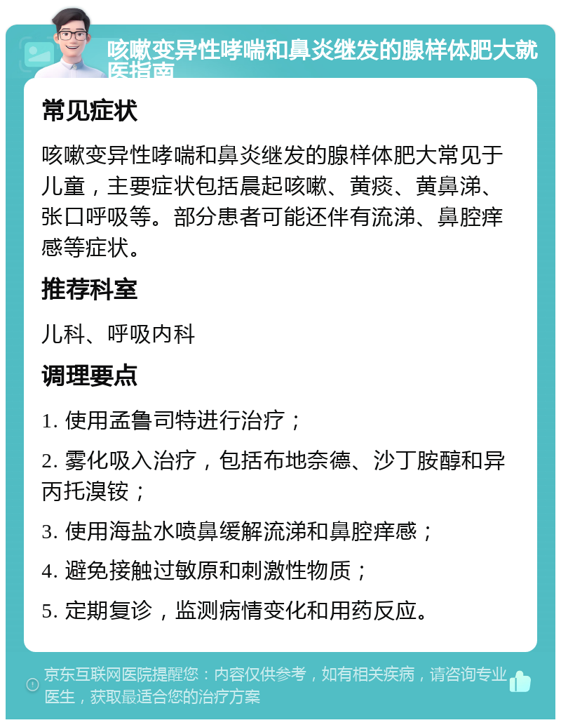 咳嗽变异性哮喘和鼻炎继发的腺样体肥大就医指南 常见症状 咳嗽变异性哮喘和鼻炎继发的腺样体肥大常见于儿童，主要症状包括晨起咳嗽、黄痰、黄鼻涕、张口呼吸等。部分患者可能还伴有流涕、鼻腔痒感等症状。 推荐科室 儿科、呼吸内科 调理要点 1. 使用孟鲁司特进行治疗； 2. 雾化吸入治疗，包括布地奈德、沙丁胺醇和异丙托溴铵； 3. 使用海盐水喷鼻缓解流涕和鼻腔痒感； 4. 避免接触过敏原和刺激性物质； 5. 定期复诊，监测病情变化和用药反应。