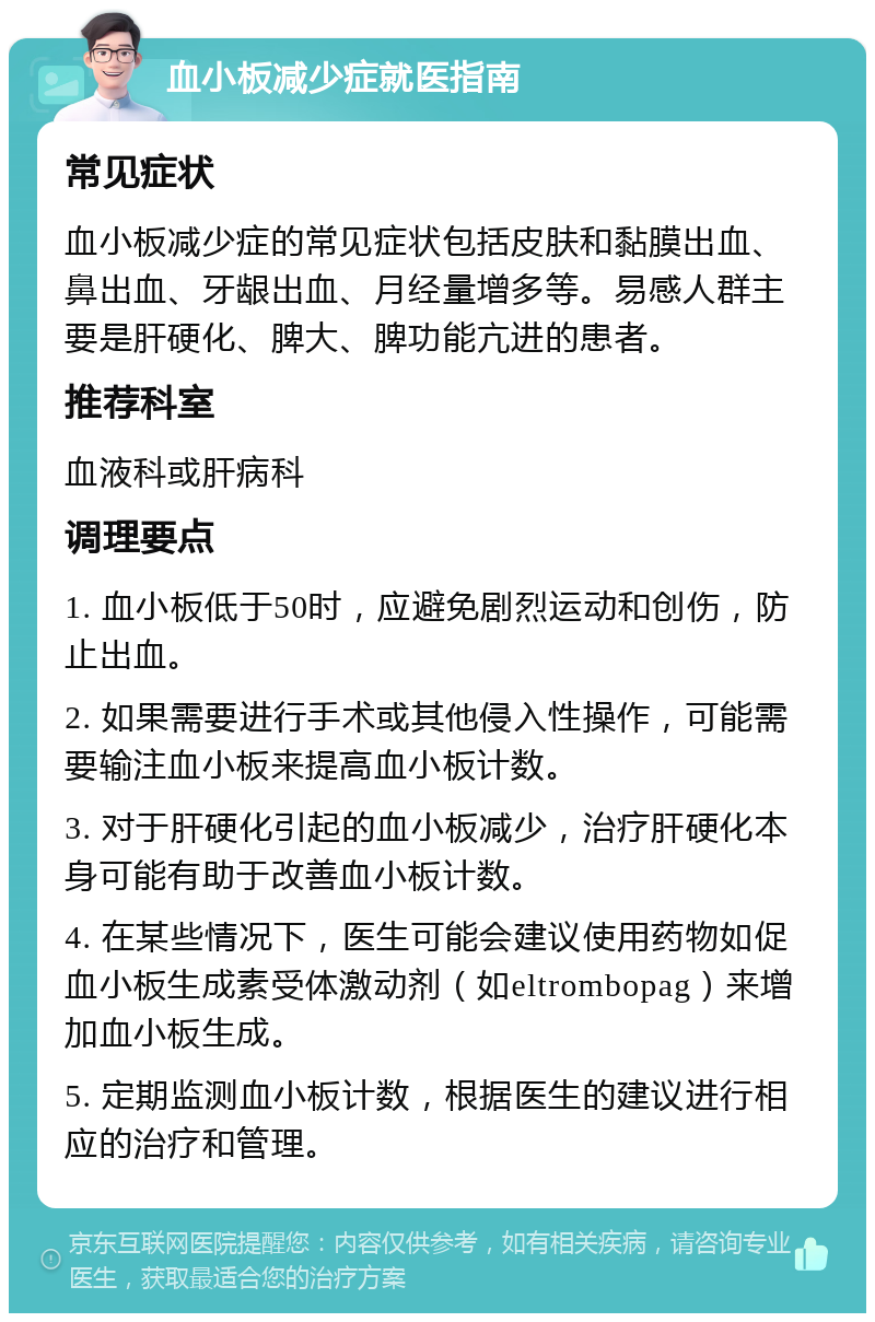 血小板减少症就医指南 常见症状 血小板减少症的常见症状包括皮肤和黏膜出血、鼻出血、牙龈出血、月经量增多等。易感人群主要是肝硬化、脾大、脾功能亢进的患者。 推荐科室 血液科或肝病科 调理要点 1. 血小板低于50时，应避免剧烈运动和创伤，防止出血。 2. 如果需要进行手术或其他侵入性操作，可能需要输注血小板来提高血小板计数。 3. 对于肝硬化引起的血小板减少，治疗肝硬化本身可能有助于改善血小板计数。 4. 在某些情况下，医生可能会建议使用药物如促血小板生成素受体激动剂（如eltrombopag）来增加血小板生成。 5. 定期监测血小板计数，根据医生的建议进行相应的治疗和管理。