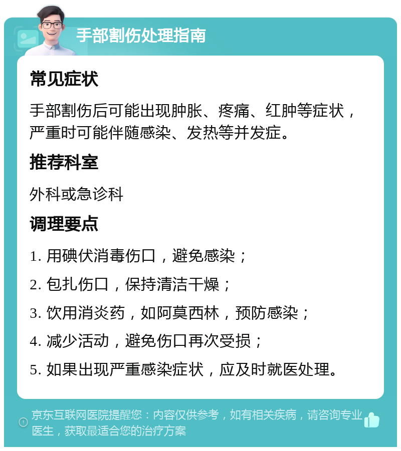 手部割伤处理指南 常见症状 手部割伤后可能出现肿胀、疼痛、红肿等症状，严重时可能伴随感染、发热等并发症。 推荐科室 外科或急诊科 调理要点 1. 用碘伏消毒伤口，避免感染； 2. 包扎伤口，保持清洁干燥； 3. 饮用消炎药，如阿莫西林，预防感染； 4. 减少活动，避免伤口再次受损； 5. 如果出现严重感染症状，应及时就医处理。