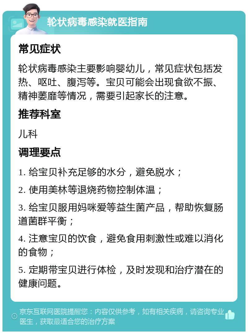 轮状病毒感染就医指南 常见症状 轮状病毒感染主要影响婴幼儿，常见症状包括发热、呕吐、腹泻等。宝贝可能会出现食欲不振、精神萎靡等情况，需要引起家长的注意。 推荐科室 儿科 调理要点 1. 给宝贝补充足够的水分，避免脱水； 2. 使用美林等退烧药物控制体温； 3. 给宝贝服用妈咪爱等益生菌产品，帮助恢复肠道菌群平衡； 4. 注意宝贝的饮食，避免食用刺激性或难以消化的食物； 5. 定期带宝贝进行体检，及时发现和治疗潜在的健康问题。