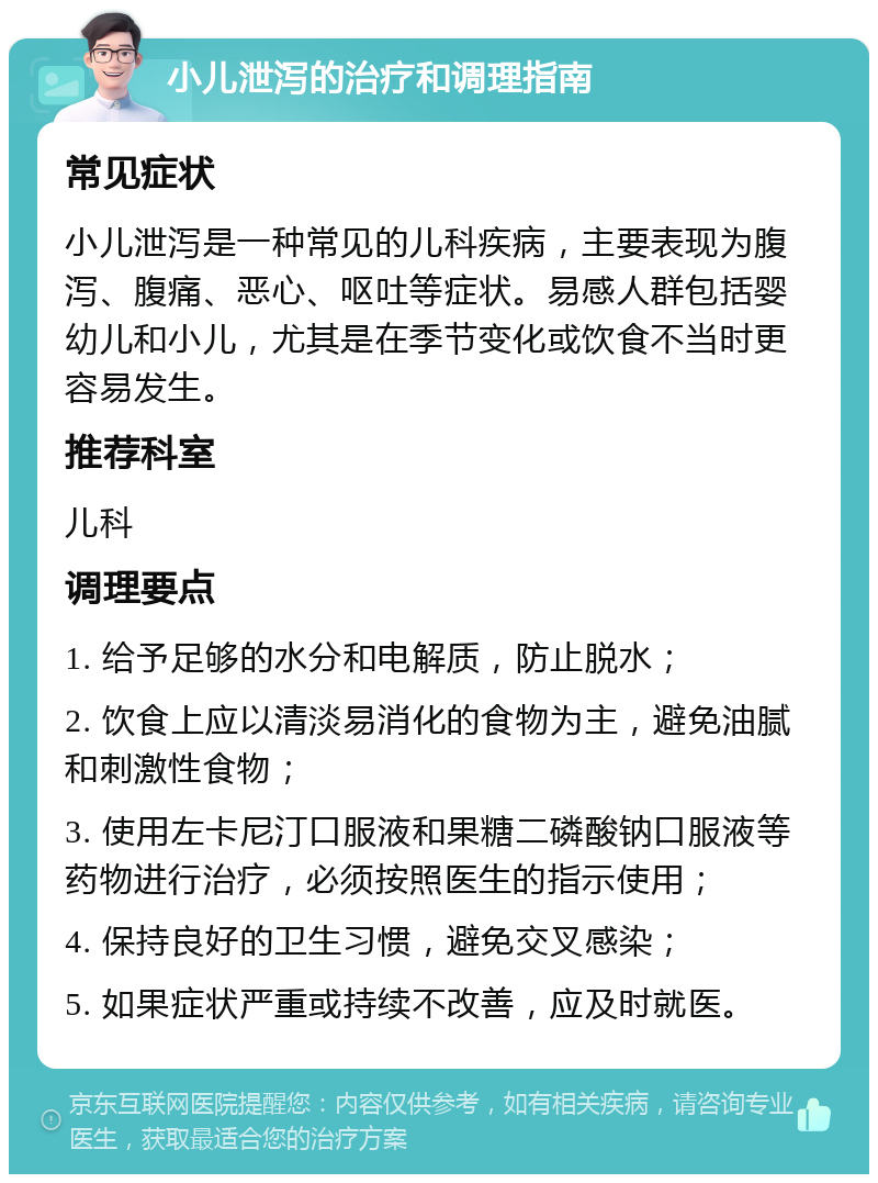 小儿泄泻的治疗和调理指南 常见症状 小儿泄泻是一种常见的儿科疾病，主要表现为腹泻、腹痛、恶心、呕吐等症状。易感人群包括婴幼儿和小儿，尤其是在季节变化或饮食不当时更容易发生。 推荐科室 儿科 调理要点 1. 给予足够的水分和电解质，防止脱水； 2. 饮食上应以清淡易消化的食物为主，避免油腻和刺激性食物； 3. 使用左卡尼汀口服液和果糖二磷酸钠口服液等药物进行治疗，必须按照医生的指示使用； 4. 保持良好的卫生习惯，避免交叉感染； 5. 如果症状严重或持续不改善，应及时就医。