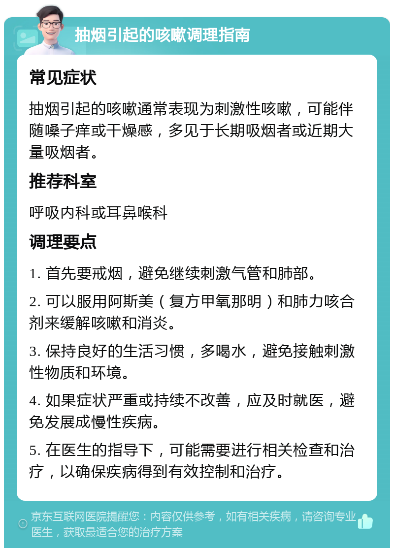 抽烟引起的咳嗽调理指南 常见症状 抽烟引起的咳嗽通常表现为刺激性咳嗽，可能伴随嗓子痒或干燥感，多见于长期吸烟者或近期大量吸烟者。 推荐科室 呼吸内科或耳鼻喉科 调理要点 1. 首先要戒烟，避免继续刺激气管和肺部。 2. 可以服用阿斯美（复方甲氧那明）和肺力咳合剂来缓解咳嗽和消炎。 3. 保持良好的生活习惯，多喝水，避免接触刺激性物质和环境。 4. 如果症状严重或持续不改善，应及时就医，避免发展成慢性疾病。 5. 在医生的指导下，可能需要进行相关检查和治疗，以确保疾病得到有效控制和治疗。