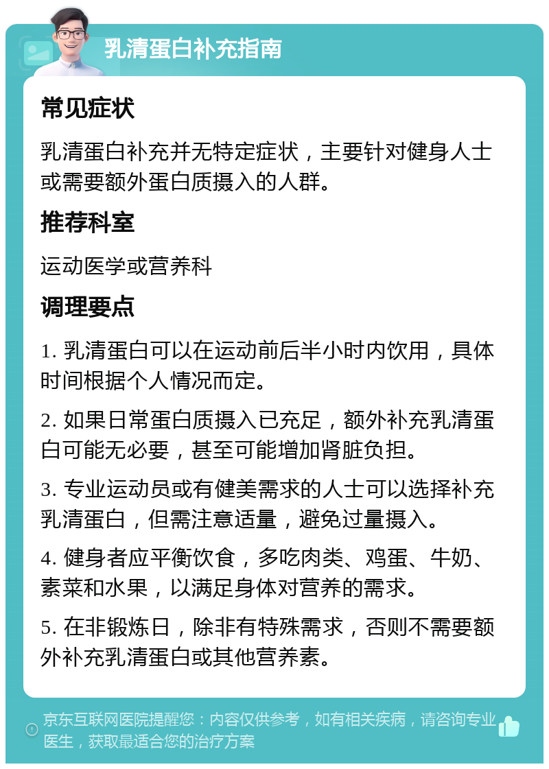 乳清蛋白补充指南 常见症状 乳清蛋白补充并无特定症状，主要针对健身人士或需要额外蛋白质摄入的人群。 推荐科室 运动医学或营养科 调理要点 1. 乳清蛋白可以在运动前后半小时内饮用，具体时间根据个人情况而定。 2. 如果日常蛋白质摄入已充足，额外补充乳清蛋白可能无必要，甚至可能增加肾脏负担。 3. 专业运动员或有健美需求的人士可以选择补充乳清蛋白，但需注意适量，避免过量摄入。 4. 健身者应平衡饮食，多吃肉类、鸡蛋、牛奶、素菜和水果，以满足身体对营养的需求。 5. 在非锻炼日，除非有特殊需求，否则不需要额外补充乳清蛋白或其他营养素。