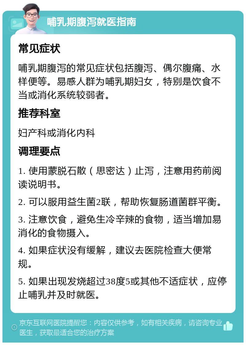 哺乳期腹泻就医指南 常见症状 哺乳期腹泻的常见症状包括腹泻、偶尔腹痛、水样便等。易感人群为哺乳期妇女，特别是饮食不当或消化系统较弱者。 推荐科室 妇产科或消化内科 调理要点 1. 使用蒙脱石散（思密达）止泻，注意用药前阅读说明书。 2. 可以服用益生菌2联，帮助恢复肠道菌群平衡。 3. 注意饮食，避免生冷辛辣的食物，适当增加易消化的食物摄入。 4. 如果症状没有缓解，建议去医院检查大便常规。 5. 如果出现发烧超过38度5或其他不适症状，应停止哺乳并及时就医。