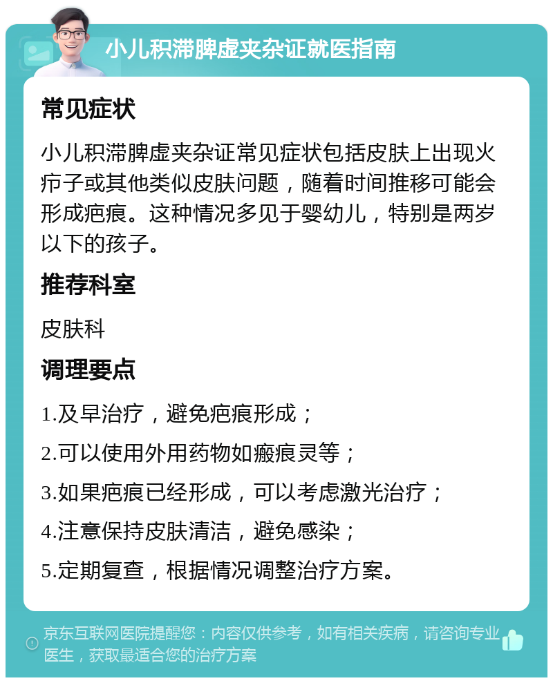 小儿积滞脾虚夹杂证就医指南 常见症状 小儿积滞脾虚夹杂证常见症状包括皮肤上出现火疖子或其他类似皮肤问题，随着时间推移可能会形成疤痕。这种情况多见于婴幼儿，特别是两岁以下的孩子。 推荐科室 皮肤科 调理要点 1.及早治疗，避免疤痕形成； 2.可以使用外用药物如瘢痕灵等； 3.如果疤痕已经形成，可以考虑激光治疗； 4.注意保持皮肤清洁，避免感染； 5.定期复查，根据情况调整治疗方案。