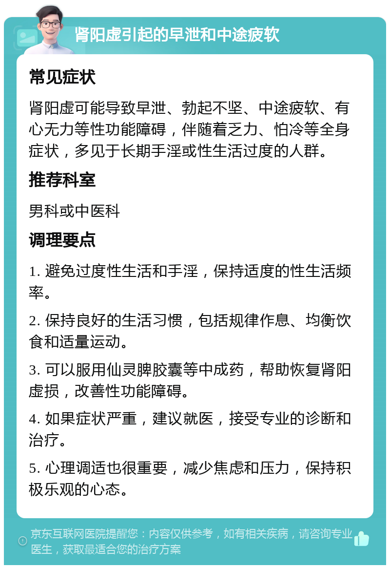 肾阳虚引起的早泄和中途疲软 常见症状 肾阳虚可能导致早泄、勃起不坚、中途疲软、有心无力等性功能障碍，伴随着乏力、怕冷等全身症状，多见于长期手淫或性生活过度的人群。 推荐科室 男科或中医科 调理要点 1. 避免过度性生活和手淫，保持适度的性生活频率。 2. 保持良好的生活习惯，包括规律作息、均衡饮食和适量运动。 3. 可以服用仙灵脾胶囊等中成药，帮助恢复肾阳虚损，改善性功能障碍。 4. 如果症状严重，建议就医，接受专业的诊断和治疗。 5. 心理调适也很重要，减少焦虑和压力，保持积极乐观的心态。