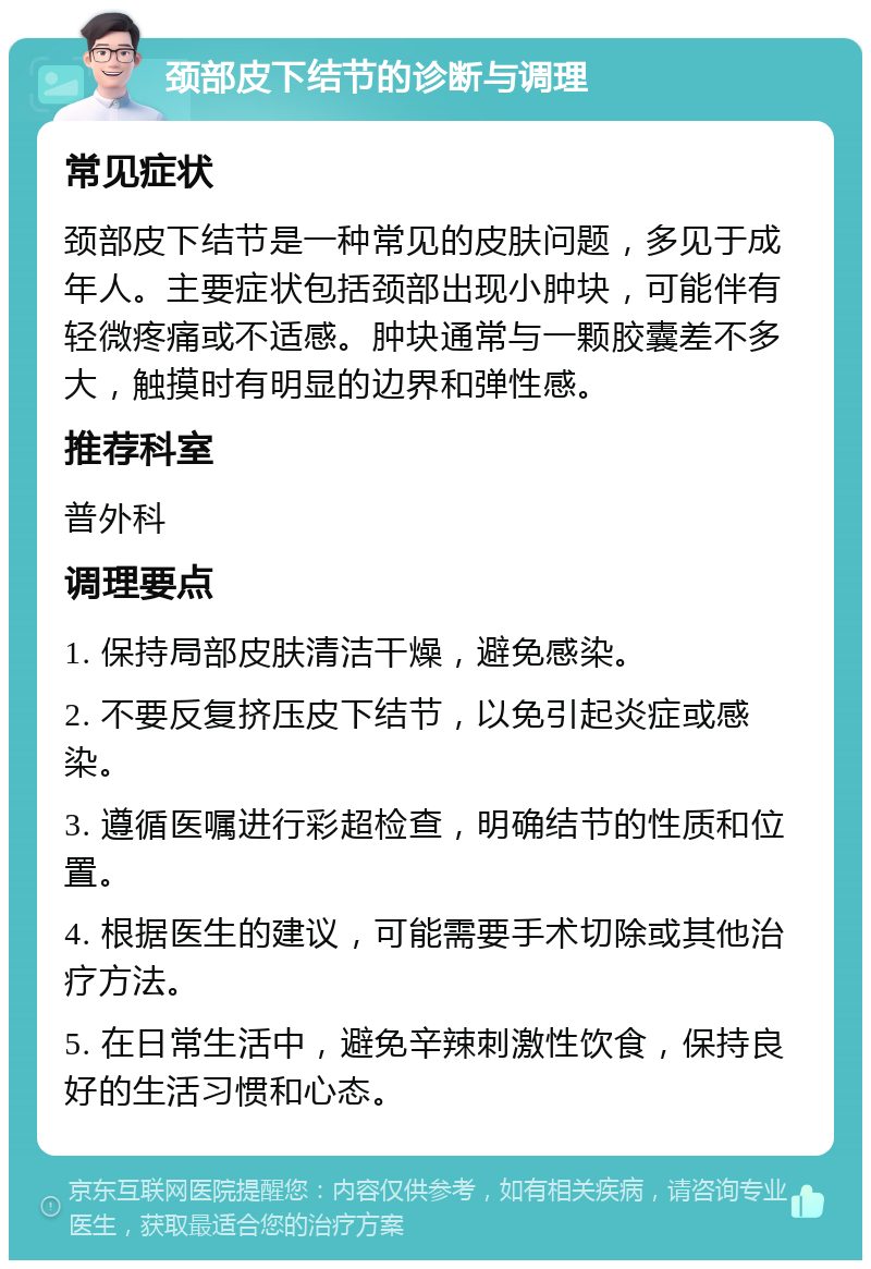 颈部皮下结节的诊断与调理 常见症状 颈部皮下结节是一种常见的皮肤问题，多见于成年人。主要症状包括颈部出现小肿块，可能伴有轻微疼痛或不适感。肿块通常与一颗胶囊差不多大，触摸时有明显的边界和弹性感。 推荐科室 普外科 调理要点 1. 保持局部皮肤清洁干燥，避免感染。 2. 不要反复挤压皮下结节，以免引起炎症或感染。 3. 遵循医嘱进行彩超检查，明确结节的性质和位置。 4. 根据医生的建议，可能需要手术切除或其他治疗方法。 5. 在日常生活中，避免辛辣刺激性饮食，保持良好的生活习惯和心态。