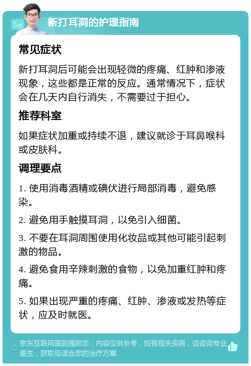 新打耳洞的护理指南 常见症状 新打耳洞后可能会出现轻微的疼痛、红肿和渗液现象，这些都是正常的反应。通常情况下，症状会在几天内自行消失，不需要过于担心。 推荐科室 如果症状加重或持续不退，建议就诊于耳鼻喉科或皮肤科。 调理要点 1. 使用消毒酒精或碘伏进行局部消毒，避免感染。 2. 避免用手触摸耳洞，以免引入细菌。 3. 不要在耳洞周围使用化妆品或其他可能引起刺激的物品。 4. 避免食用辛辣刺激的食物，以免加重红肿和疼痛。 5. 如果出现严重的疼痛、红肿、渗液或发热等症状，应及时就医。