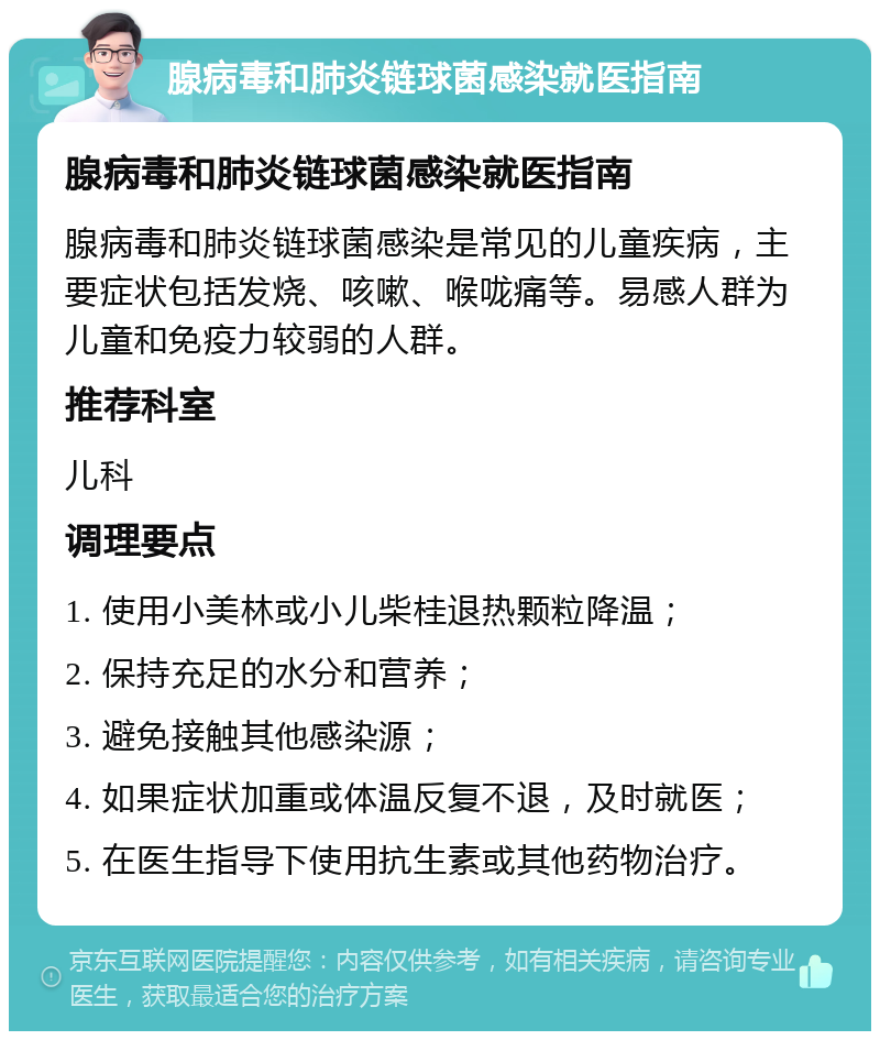 腺病毒和肺炎链球菌感染就医指南 腺病毒和肺炎链球菌感染就医指南 腺病毒和肺炎链球菌感染是常见的儿童疾病，主要症状包括发烧、咳嗽、喉咙痛等。易感人群为儿童和免疫力较弱的人群。 推荐科室 儿科 调理要点 1. 使用小美林或小儿柴桂退热颗粒降温； 2. 保持充足的水分和营养； 3. 避免接触其他感染源； 4. 如果症状加重或体温反复不退，及时就医； 5. 在医生指导下使用抗生素或其他药物治疗。