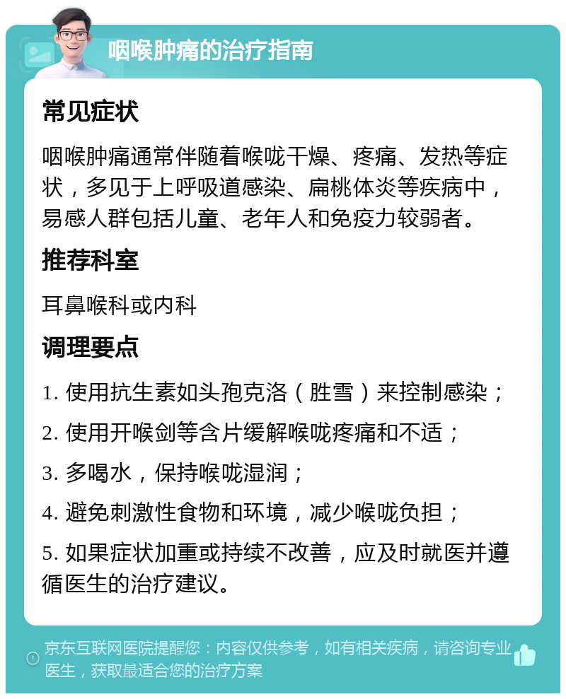 咽喉肿痛的治疗指南 常见症状 咽喉肿痛通常伴随着喉咙干燥、疼痛、发热等症状，多见于上呼吸道感染、扁桃体炎等疾病中，易感人群包括儿童、老年人和免疫力较弱者。 推荐科室 耳鼻喉科或内科 调理要点 1. 使用抗生素如头孢克洛（胜雪）来控制感染； 2. 使用开喉剑等含片缓解喉咙疼痛和不适； 3. 多喝水，保持喉咙湿润； 4. 避免刺激性食物和环境，减少喉咙负担； 5. 如果症状加重或持续不改善，应及时就医并遵循医生的治疗建议。