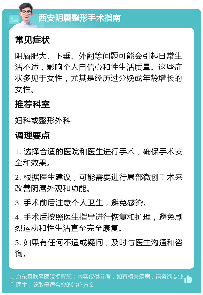 西安阴唇整形手术指南 常见症状 阴唇肥大、下垂、外翻等问题可能会引起日常生活不适，影响个人自信心和性生活质量。这些症状多见于女性，尤其是经历过分娩或年龄增长的女性。 推荐科室 妇科或整形外科 调理要点 1. 选择合适的医院和医生进行手术，确保手术安全和效果。 2. 根据医生建议，可能需要进行局部微创手术来改善阴唇外观和功能。 3. 手术前后注意个人卫生，避免感染。 4. 手术后按照医生指导进行恢复和护理，避免剧烈运动和性生活直至完全康复。 5. 如果有任何不适或疑问，及时与医生沟通和咨询。