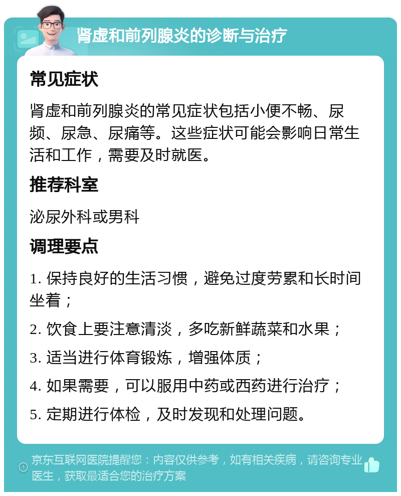 肾虚和前列腺炎的诊断与治疗 常见症状 肾虚和前列腺炎的常见症状包括小便不畅、尿频、尿急、尿痛等。这些症状可能会影响日常生活和工作，需要及时就医。 推荐科室 泌尿外科或男科 调理要点 1. 保持良好的生活习惯，避免过度劳累和长时间坐着； 2. 饮食上要注意清淡，多吃新鲜蔬菜和水果； 3. 适当进行体育锻炼，增强体质； 4. 如果需要，可以服用中药或西药进行治疗； 5. 定期进行体检，及时发现和处理问题。