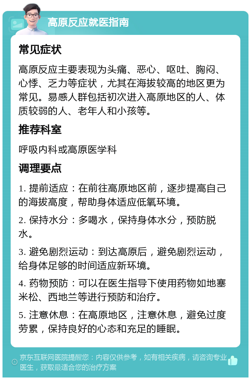 高原反应就医指南 常见症状 高原反应主要表现为头痛、恶心、呕吐、胸闷、心悸、乏力等症状，尤其在海拔较高的地区更为常见。易感人群包括初次进入高原地区的人、体质较弱的人、老年人和小孩等。 推荐科室 呼吸内科或高原医学科 调理要点 1. 提前适应：在前往高原地区前，逐步提高自己的海拔高度，帮助身体适应低氧环境。 2. 保持水分：多喝水，保持身体水分，预防脱水。 3. 避免剧烈运动：到达高原后，避免剧烈运动，给身体足够的时间适应新环境。 4. 药物预防：可以在医生指导下使用药物如地塞米松、西地兰等进行预防和治疗。 5. 注意休息：在高原地区，注意休息，避免过度劳累，保持良好的心态和充足的睡眠。