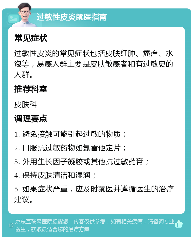 过敏性皮炎就医指南 常见症状 过敏性皮炎的常见症状包括皮肤红肿、瘙痒、水泡等，易感人群主要是皮肤敏感者和有过敏史的人群。 推荐科室 皮肤科 调理要点 1. 避免接触可能引起过敏的物质； 2. 口服抗过敏药物如氯雷他定片； 3. 外用生长因子凝胶或其他抗过敏药膏； 4. 保持皮肤清洁和湿润； 5. 如果症状严重，应及时就医并遵循医生的治疗建议。