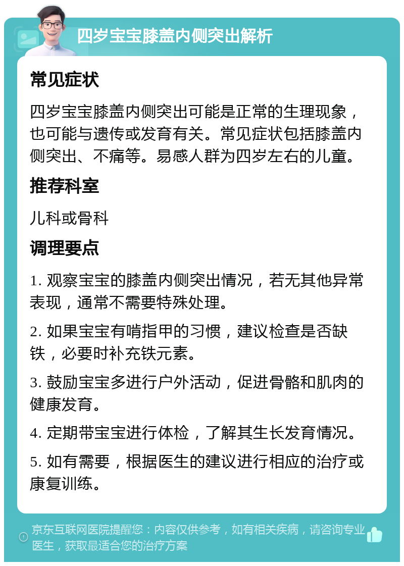 四岁宝宝膝盖内侧突出解析 常见症状 四岁宝宝膝盖内侧突出可能是正常的生理现象，也可能与遗传或发育有关。常见症状包括膝盖内侧突出、不痛等。易感人群为四岁左右的儿童。 推荐科室 儿科或骨科 调理要点 1. 观察宝宝的膝盖内侧突出情况，若无其他异常表现，通常不需要特殊处理。 2. 如果宝宝有啃指甲的习惯，建议检查是否缺铁，必要时补充铁元素。 3. 鼓励宝宝多进行户外活动，促进骨骼和肌肉的健康发育。 4. 定期带宝宝进行体检，了解其生长发育情况。 5. 如有需要，根据医生的建议进行相应的治疗或康复训练。