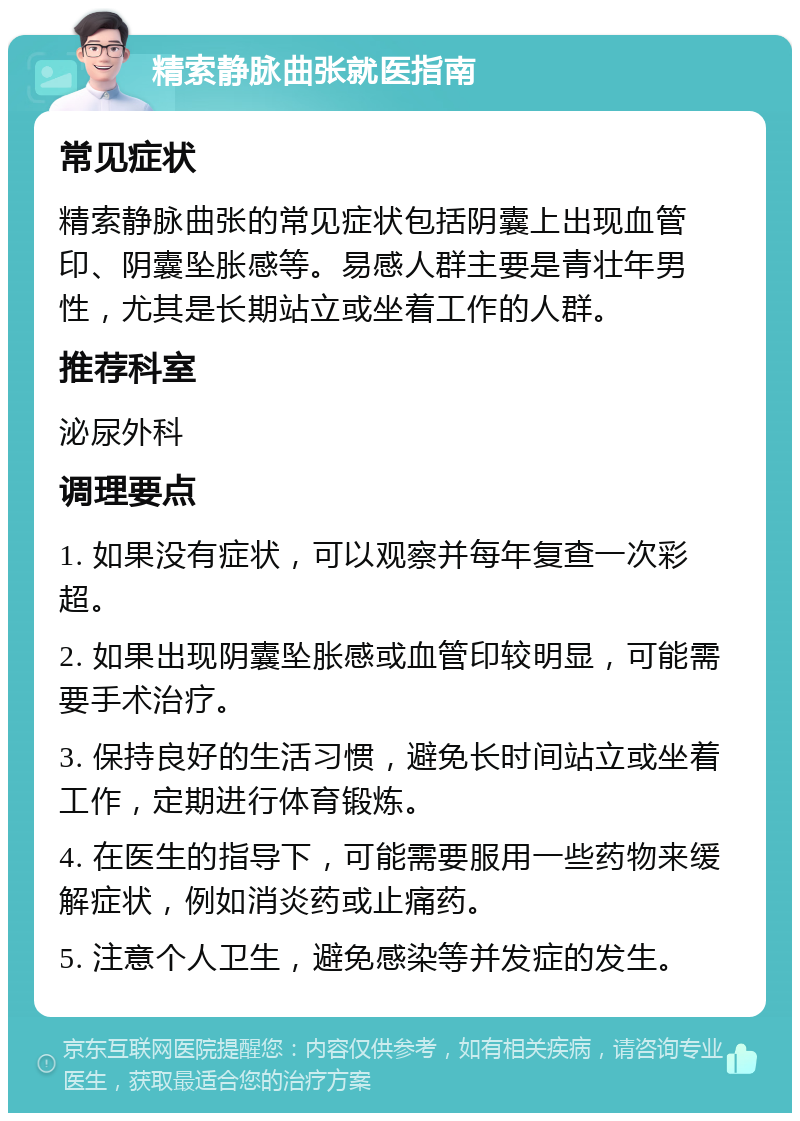 精索静脉曲张就医指南 常见症状 精索静脉曲张的常见症状包括阴囊上出现血管印、阴囊坠胀感等。易感人群主要是青壮年男性，尤其是长期站立或坐着工作的人群。 推荐科室 泌尿外科 调理要点 1. 如果没有症状，可以观察并每年复查一次彩超。 2. 如果出现阴囊坠胀感或血管印较明显，可能需要手术治疗。 3. 保持良好的生活习惯，避免长时间站立或坐着工作，定期进行体育锻炼。 4. 在医生的指导下，可能需要服用一些药物来缓解症状，例如消炎药或止痛药。 5. 注意个人卫生，避免感染等并发症的发生。