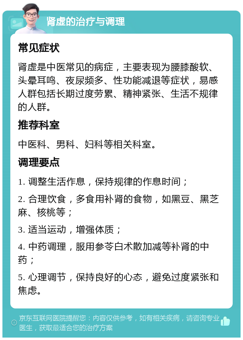 肾虚的治疗与调理 常见症状 肾虚是中医常见的病症，主要表现为腰膝酸软、头晕耳鸣、夜尿频多、性功能减退等症状，易感人群包括长期过度劳累、精神紧张、生活不规律的人群。 推荐科室 中医科、男科、妇科等相关科室。 调理要点 1. 调整生活作息，保持规律的作息时间； 2. 合理饮食，多食用补肾的食物，如黑豆、黑芝麻、核桃等； 3. 适当运动，增强体质； 4. 中药调理，服用参苓白术散加减等补肾的中药； 5. 心理调节，保持良好的心态，避免过度紧张和焦虑。