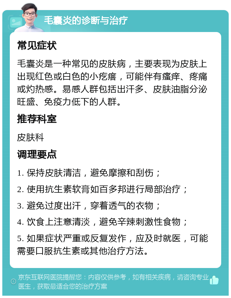 毛囊炎的诊断与治疗 常见症状 毛囊炎是一种常见的皮肤病，主要表现为皮肤上出现红色或白色的小疙瘩，可能伴有瘙痒、疼痛或灼热感。易感人群包括出汗多、皮肤油脂分泌旺盛、免疫力低下的人群。 推荐科室 皮肤科 调理要点 1. 保持皮肤清洁，避免摩擦和刮伤； 2. 使用抗生素软膏如百多邦进行局部治疗； 3. 避免过度出汗，穿着透气的衣物； 4. 饮食上注意清淡，避免辛辣刺激性食物； 5. 如果症状严重或反复发作，应及时就医，可能需要口服抗生素或其他治疗方法。