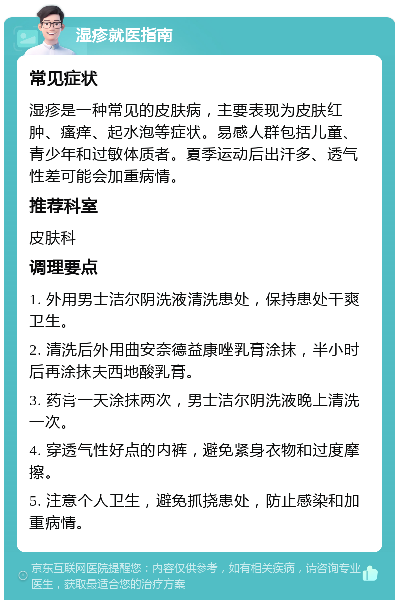 湿疹就医指南 常见症状 湿疹是一种常见的皮肤病，主要表现为皮肤红肿、瘙痒、起水泡等症状。易感人群包括儿童、青少年和过敏体质者。夏季运动后出汗多、透气性差可能会加重病情。 推荐科室 皮肤科 调理要点 1. 外用男士洁尔阴洗液清洗患处，保持患处干爽卫生。 2. 清洗后外用曲安奈德益康唑乳膏涂抹，半小时后再涂抹夫西地酸乳膏。 3. 药膏一天涂抹两次，男士洁尔阴洗液晚上清洗一次。 4. 穿透气性好点的内裤，避免紧身衣物和过度摩擦。 5. 注意个人卫生，避免抓挠患处，防止感染和加重病情。