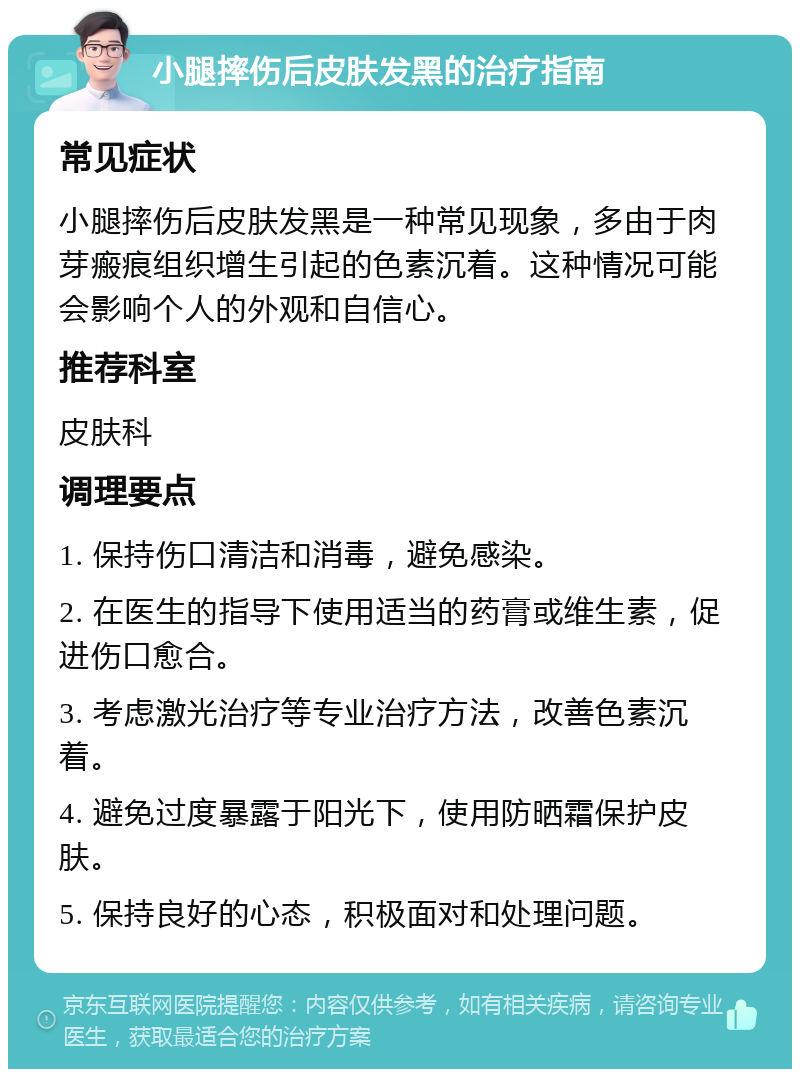 小腿摔伤后皮肤发黑的治疗指南 常见症状 小腿摔伤后皮肤发黑是一种常见现象，多由于肉芽瘢痕组织增生引起的色素沉着。这种情况可能会影响个人的外观和自信心。 推荐科室 皮肤科 调理要点 1. 保持伤口清洁和消毒，避免感染。 2. 在医生的指导下使用适当的药膏或维生素，促进伤口愈合。 3. 考虑激光治疗等专业治疗方法，改善色素沉着。 4. 避免过度暴露于阳光下，使用防晒霜保护皮肤。 5. 保持良好的心态，积极面对和处理问题。