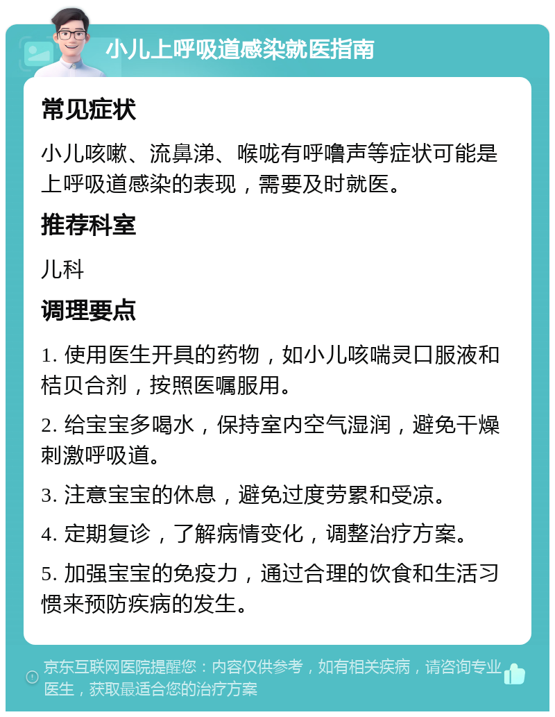 小儿上呼吸道感染就医指南 常见症状 小儿咳嗽、流鼻涕、喉咙有呼噜声等症状可能是上呼吸道感染的表现，需要及时就医。 推荐科室 儿科 调理要点 1. 使用医生开具的药物，如小儿咳喘灵口服液和桔贝合剂，按照医嘱服用。 2. 给宝宝多喝水，保持室内空气湿润，避免干燥刺激呼吸道。 3. 注意宝宝的休息，避免过度劳累和受凉。 4. 定期复诊，了解病情变化，调整治疗方案。 5. 加强宝宝的免疫力，通过合理的饮食和生活习惯来预防疾病的发生。