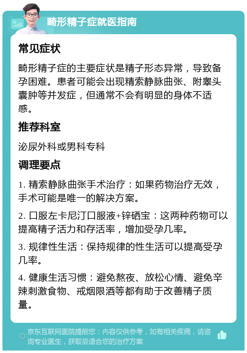 畸形精子症就医指南 常见症状 畸形精子症的主要症状是精子形态异常，导致备孕困难。患者可能会出现精索静脉曲张、附睾头囊肿等并发症，但通常不会有明显的身体不适感。 推荐科室 泌尿外科或男科专科 调理要点 1. 精索静脉曲张手术治疗：如果药物治疗无效，手术可能是唯一的解决方案。 2. 口服左卡尼汀口服液+锌硒宝：这两种药物可以提高精子活力和存活率，增加受孕几率。 3. 规律性生活：保持规律的性生活可以提高受孕几率。 4. 健康生活习惯：避免熬夜、放松心情、避免辛辣刺激食物、戒烟限酒等都有助于改善精子质量。