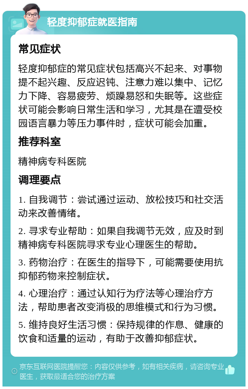 轻度抑郁症就医指南 常见症状 轻度抑郁症的常见症状包括高兴不起来、对事物提不起兴趣、反应迟钝、注意力难以集中、记忆力下降、容易疲劳、烦躁易怒和失眠等。这些症状可能会影响日常生活和学习，尤其是在遭受校园语言暴力等压力事件时，症状可能会加重。 推荐科室 精神病专科医院 调理要点 1. 自我调节：尝试通过运动、放松技巧和社交活动来改善情绪。 2. 寻求专业帮助：如果自我调节无效，应及时到精神病专科医院寻求专业心理医生的帮助。 3. 药物治疗：在医生的指导下，可能需要使用抗抑郁药物来控制症状。 4. 心理治疗：通过认知行为疗法等心理治疗方法，帮助患者改变消极的思维模式和行为习惯。 5. 维持良好生活习惯：保持规律的作息、健康的饮食和适量的运动，有助于改善抑郁症状。