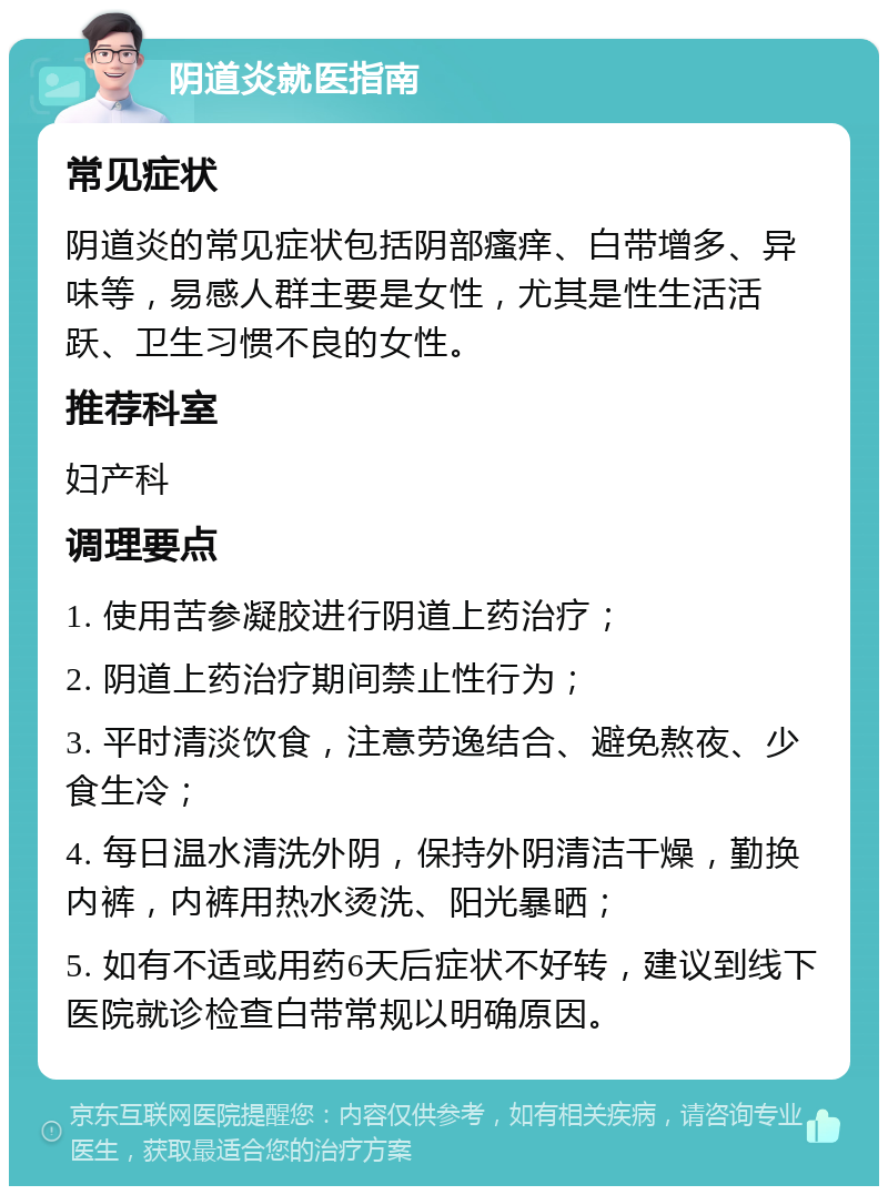 阴道炎就医指南 常见症状 阴道炎的常见症状包括阴部瘙痒、白带增多、异味等，易感人群主要是女性，尤其是性生活活跃、卫生习惯不良的女性。 推荐科室 妇产科 调理要点 1. 使用苦参凝胶进行阴道上药治疗； 2. 阴道上药治疗期间禁止性行为； 3. 平时清淡饮食，注意劳逸结合、避免熬夜、少食生冷； 4. 每日温水清洗外阴，保持外阴清洁干燥，勤换内裤，内裤用热水烫洗、阳光暴晒； 5. 如有不适或用药6天后症状不好转，建议到线下医院就诊检查白带常规以明确原因。