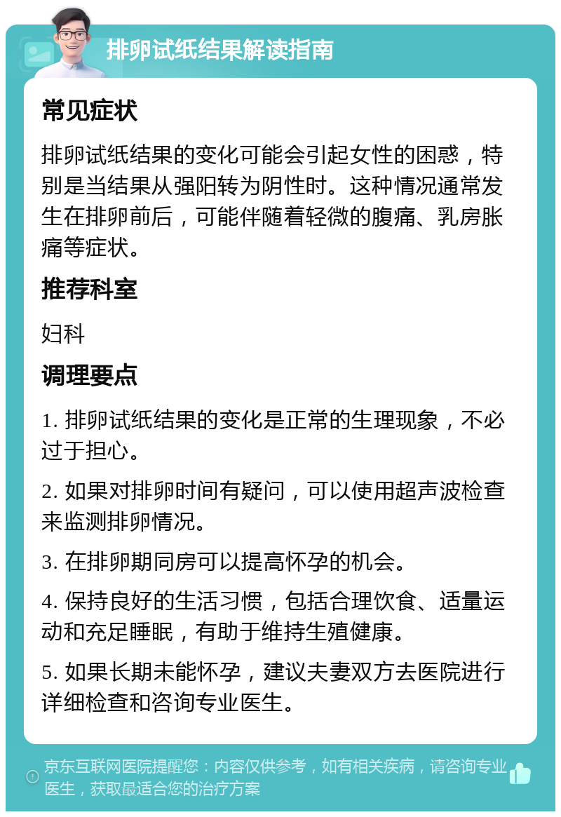 排卵试纸结果解读指南 常见症状 排卵试纸结果的变化可能会引起女性的困惑，特别是当结果从强阳转为阴性时。这种情况通常发生在排卵前后，可能伴随着轻微的腹痛、乳房胀痛等症状。 推荐科室 妇科 调理要点 1. 排卵试纸结果的变化是正常的生理现象，不必过于担心。 2. 如果对排卵时间有疑问，可以使用超声波检查来监测排卵情况。 3. 在排卵期同房可以提高怀孕的机会。 4. 保持良好的生活习惯，包括合理饮食、适量运动和充足睡眠，有助于维持生殖健康。 5. 如果长期未能怀孕，建议夫妻双方去医院进行详细检查和咨询专业医生。