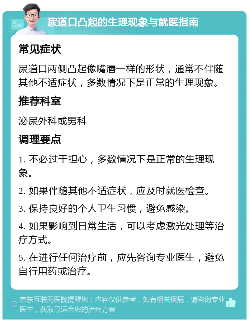 尿道口凸起的生理现象与就医指南 常见症状 尿道口两侧凸起像嘴唇一样的形状，通常不伴随其他不适症状，多数情况下是正常的生理现象。 推荐科室 泌尿外科或男科 调理要点 1. 不必过于担心，多数情况下是正常的生理现象。 2. 如果伴随其他不适症状，应及时就医检查。 3. 保持良好的个人卫生习惯，避免感染。 4. 如果影响到日常生活，可以考虑激光处理等治疗方式。 5. 在进行任何治疗前，应先咨询专业医生，避免自行用药或治疗。