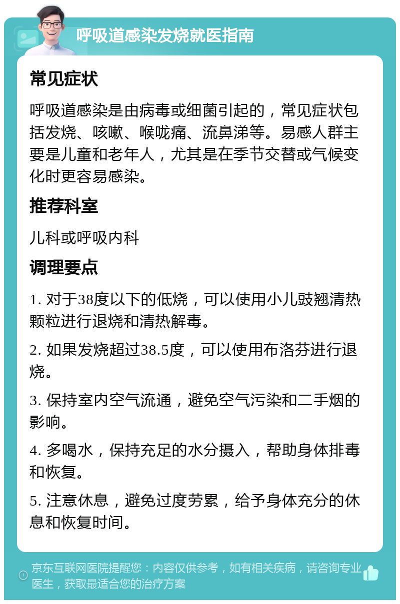 呼吸道感染发烧就医指南 常见症状 呼吸道感染是由病毒或细菌引起的，常见症状包括发烧、咳嗽、喉咙痛、流鼻涕等。易感人群主要是儿童和老年人，尤其是在季节交替或气候变化时更容易感染。 推荐科室 儿科或呼吸内科 调理要点 1. 对于38度以下的低烧，可以使用小儿豉翘清热颗粒进行退烧和清热解毒。 2. 如果发烧超过38.5度，可以使用布洛芬进行退烧。 3. 保持室内空气流通，避免空气污染和二手烟的影响。 4. 多喝水，保持充足的水分摄入，帮助身体排毒和恢复。 5. 注意休息，避免过度劳累，给予身体充分的休息和恢复时间。