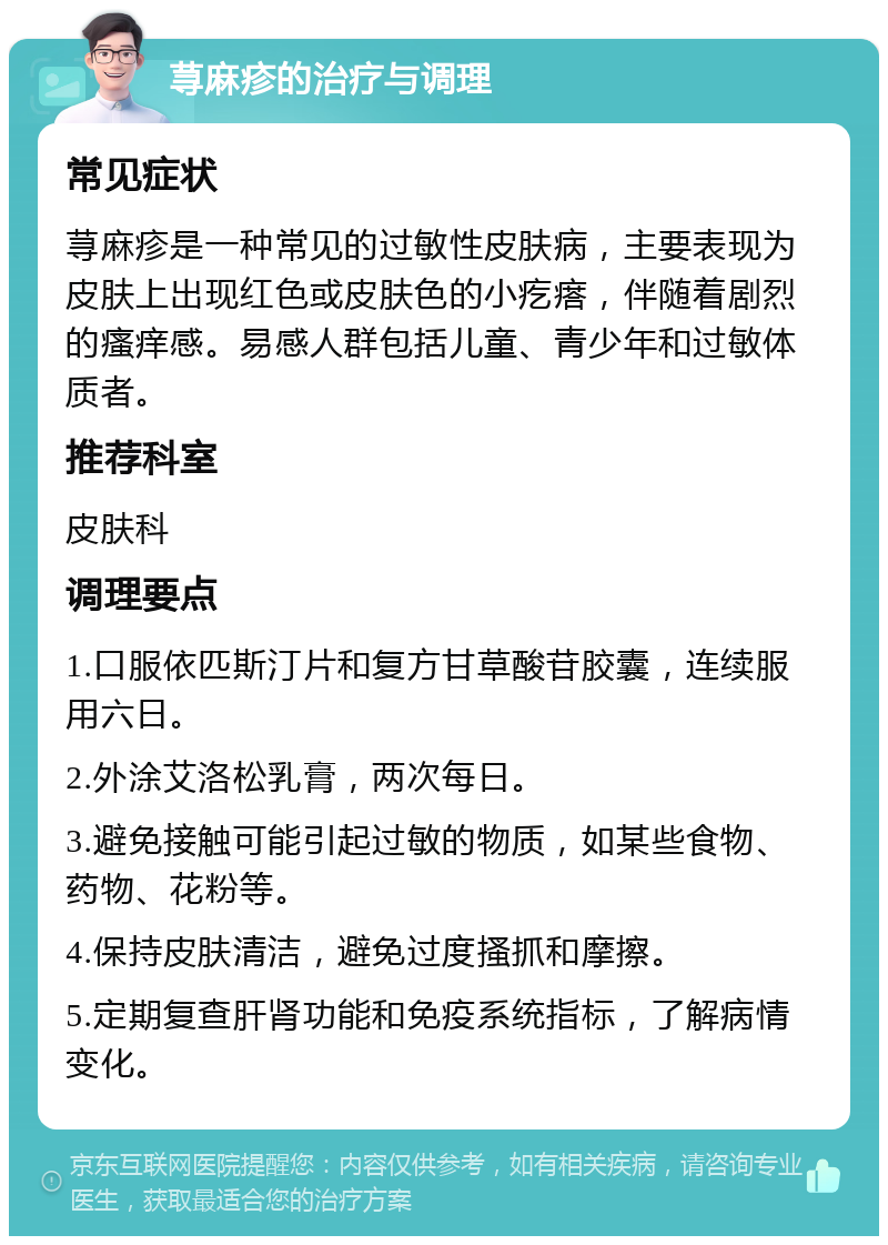 荨麻疹的治疗与调理 常见症状 荨麻疹是一种常见的过敏性皮肤病，主要表现为皮肤上出现红色或皮肤色的小疙瘩，伴随着剧烈的瘙痒感。易感人群包括儿童、青少年和过敏体质者。 推荐科室 皮肤科 调理要点 1.口服依匹斯汀片和复方甘草酸苷胶囊，连续服用六日。 2.外涂艾洛松乳膏，两次每日。 3.避免接触可能引起过敏的物质，如某些食物、药物、花粉等。 4.保持皮肤清洁，避免过度搔抓和摩擦。 5.定期复查肝肾功能和免疫系统指标，了解病情变化。