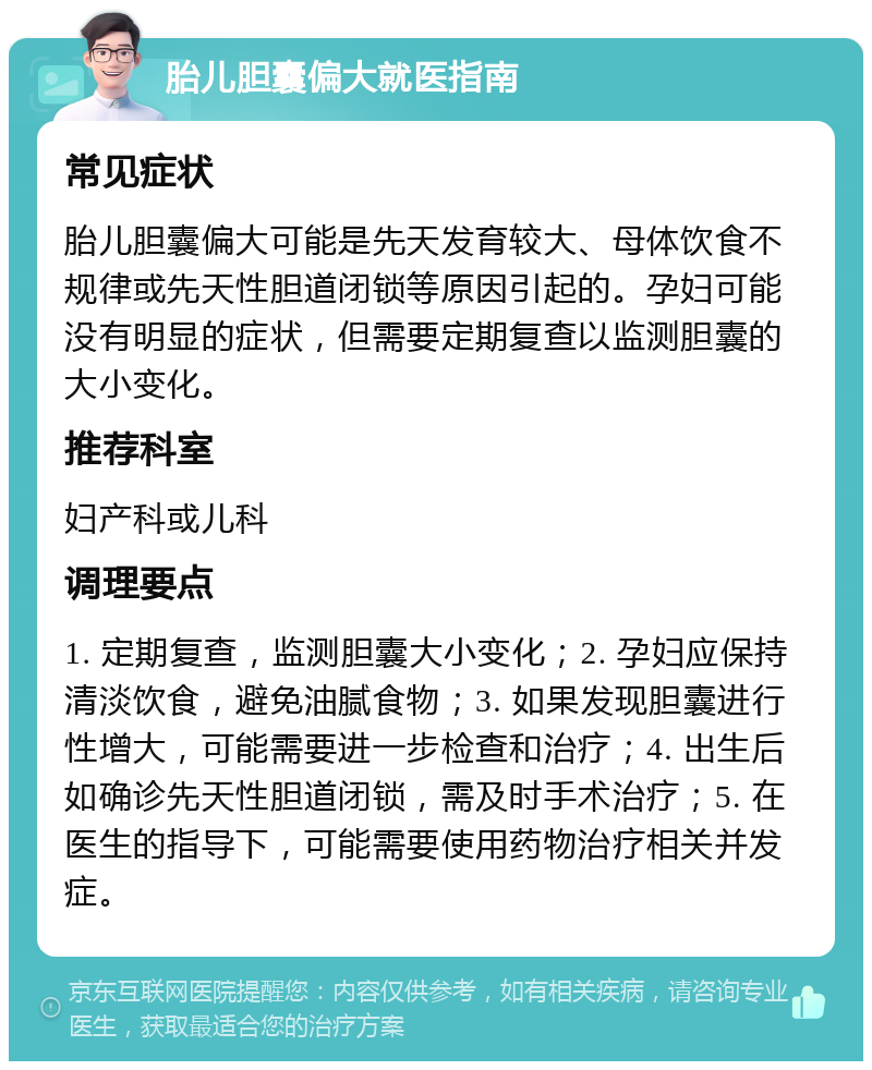 胎儿胆囊偏大就医指南 常见症状 胎儿胆囊偏大可能是先天发育较大、母体饮食不规律或先天性胆道闭锁等原因引起的。孕妇可能没有明显的症状，但需要定期复查以监测胆囊的大小变化。 推荐科室 妇产科或儿科 调理要点 1. 定期复查，监测胆囊大小变化；2. 孕妇应保持清淡饮食，避免油腻食物；3. 如果发现胆囊进行性增大，可能需要进一步检查和治疗；4. 出生后如确诊先天性胆道闭锁，需及时手术治疗；5. 在医生的指导下，可能需要使用药物治疗相关并发症。