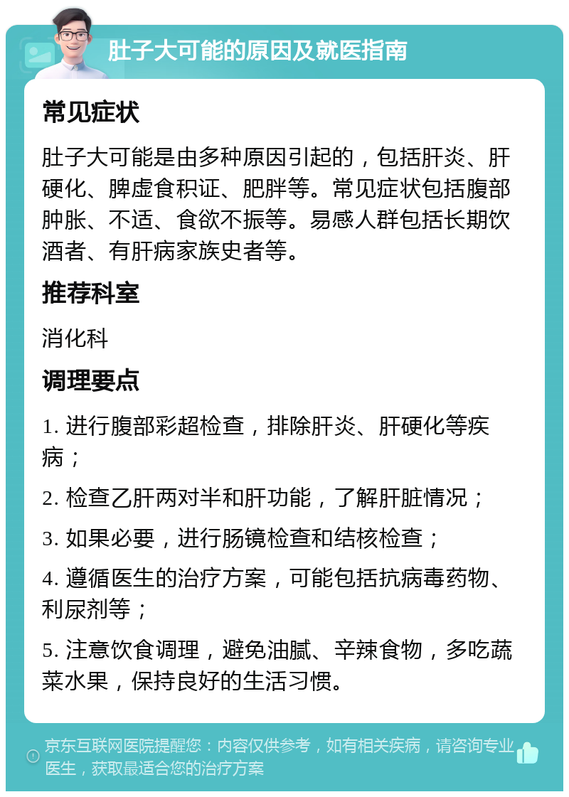 肚子大可能的原因及就医指南 常见症状 肚子大可能是由多种原因引起的，包括肝炎、肝硬化、脾虚食积证、肥胖等。常见症状包括腹部肿胀、不适、食欲不振等。易感人群包括长期饮酒者、有肝病家族史者等。 推荐科室 消化科 调理要点 1. 进行腹部彩超检查，排除肝炎、肝硬化等疾病； 2. 检查乙肝两对半和肝功能，了解肝脏情况； 3. 如果必要，进行肠镜检查和结核检查； 4. 遵循医生的治疗方案，可能包括抗病毒药物、利尿剂等； 5. 注意饮食调理，避免油腻、辛辣食物，多吃蔬菜水果，保持良好的生活习惯。