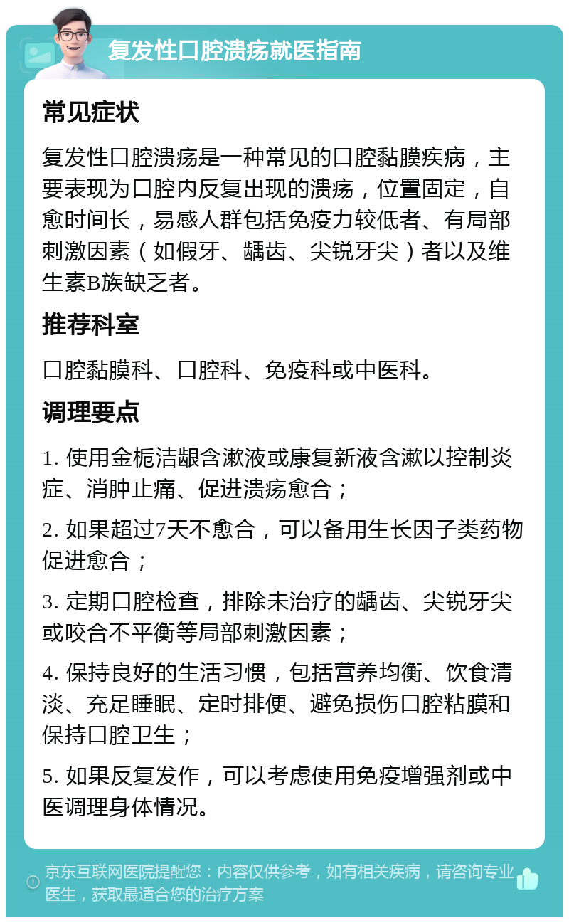 复发性口腔溃疡就医指南 常见症状 复发性口腔溃疡是一种常见的口腔黏膜疾病，主要表现为口腔内反复出现的溃疡，位置固定，自愈时间长，易感人群包括免疫力较低者、有局部刺激因素（如假牙、龋齿、尖锐牙尖）者以及维生素B族缺乏者。 推荐科室 口腔黏膜科、口腔科、免疫科或中医科。 调理要点 1. 使用金栀洁龈含漱液或康复新液含漱以控制炎症、消肿止痛、促进溃疡愈合； 2. 如果超过7天不愈合，可以备用生长因子类药物促进愈合； 3. 定期口腔检查，排除未治疗的龋齿、尖锐牙尖或咬合不平衡等局部刺激因素； 4. 保持良好的生活习惯，包括营养均衡、饮食清淡、充足睡眠、定时排便、避免损伤口腔粘膜和保持口腔卫生； 5. 如果反复发作，可以考虑使用免疫增强剂或中医调理身体情况。