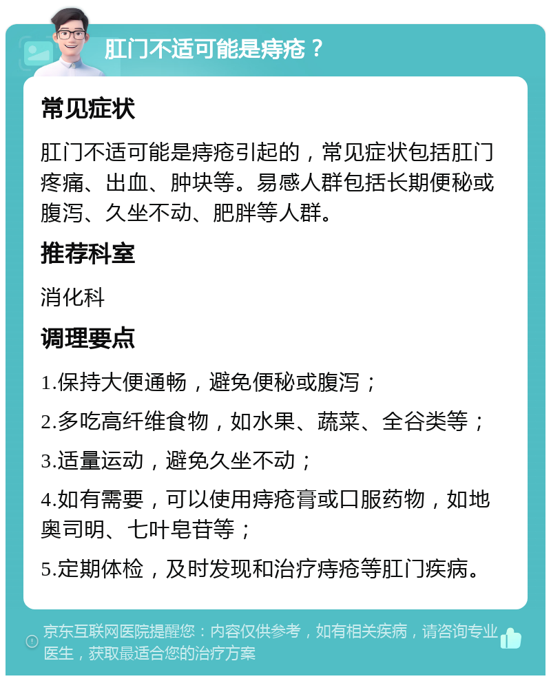 肛门不适可能是痔疮？ 常见症状 肛门不适可能是痔疮引起的，常见症状包括肛门疼痛、出血、肿块等。易感人群包括长期便秘或腹泻、久坐不动、肥胖等人群。 推荐科室 消化科 调理要点 1.保持大便通畅，避免便秘或腹泻； 2.多吃高纤维食物，如水果、蔬菜、全谷类等； 3.适量运动，避免久坐不动； 4.如有需要，可以使用痔疮膏或口服药物，如地奥司明、七叶皂苷等； 5.定期体检，及时发现和治疗痔疮等肛门疾病。