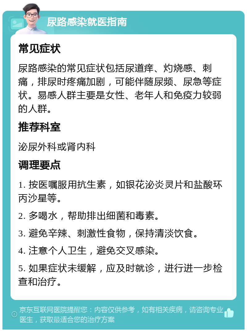 尿路感染就医指南 常见症状 尿路感染的常见症状包括尿道痒、灼烧感、刺痛，排尿时疼痛加剧，可能伴随尿频、尿急等症状。易感人群主要是女性、老年人和免疫力较弱的人群。 推荐科室 泌尿外科或肾内科 调理要点 1. 按医嘱服用抗生素，如银花泌炎灵片和盐酸环丙沙星等。 2. 多喝水，帮助排出细菌和毒素。 3. 避免辛辣、刺激性食物，保持清淡饮食。 4. 注意个人卫生，避免交叉感染。 5. 如果症状未缓解，应及时就诊，进行进一步检查和治疗。