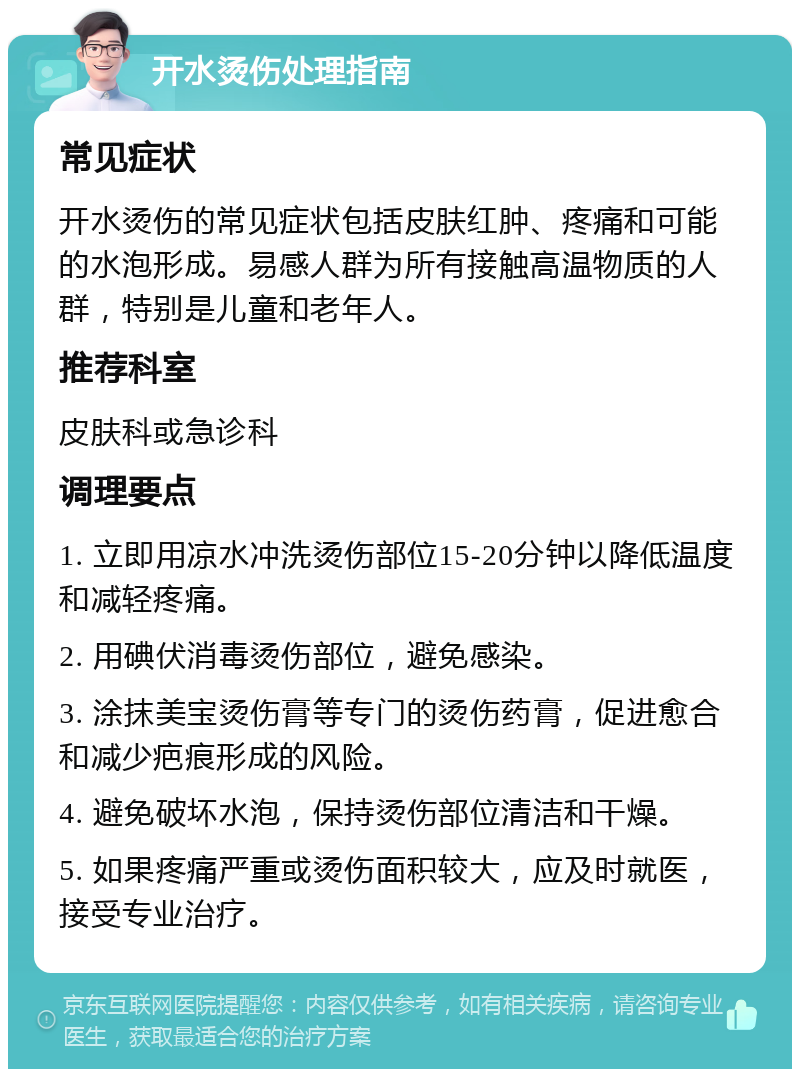 开水烫伤处理指南 常见症状 开水烫伤的常见症状包括皮肤红肿、疼痛和可能的水泡形成。易感人群为所有接触高温物质的人群，特别是儿童和老年人。 推荐科室 皮肤科或急诊科 调理要点 1. 立即用凉水冲洗烫伤部位15-20分钟以降低温度和减轻疼痛。 2. 用碘伏消毒烫伤部位，避免感染。 3. 涂抹美宝烫伤膏等专门的烫伤药膏，促进愈合和减少疤痕形成的风险。 4. 避免破坏水泡，保持烫伤部位清洁和干燥。 5. 如果疼痛严重或烫伤面积较大，应及时就医，接受专业治疗。