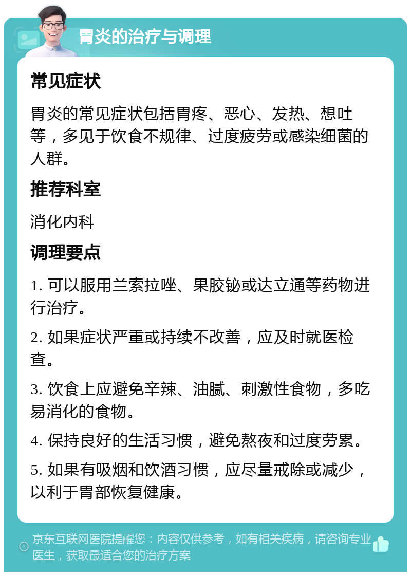 胃炎的治疗与调理 常见症状 胃炎的常见症状包括胃疼、恶心、发热、想吐等，多见于饮食不规律、过度疲劳或感染细菌的人群。 推荐科室 消化内科 调理要点 1. 可以服用兰索拉唑、果胶铋或达立通等药物进行治疗。 2. 如果症状严重或持续不改善，应及时就医检查。 3. 饮食上应避免辛辣、油腻、刺激性食物，多吃易消化的食物。 4. 保持良好的生活习惯，避免熬夜和过度劳累。 5. 如果有吸烟和饮酒习惯，应尽量戒除或减少，以利于胃部恢复健康。