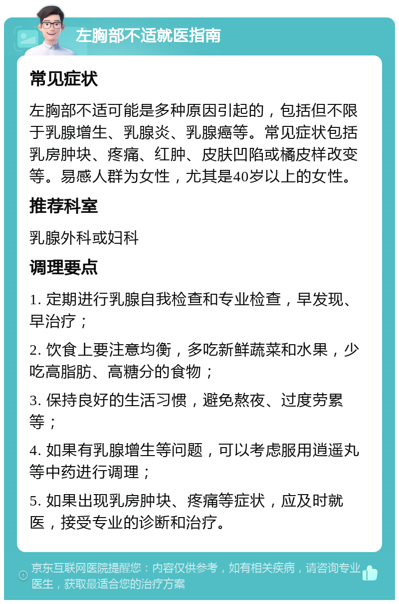 左胸部不适就医指南 常见症状 左胸部不适可能是多种原因引起的，包括但不限于乳腺增生、乳腺炎、乳腺癌等。常见症状包括乳房肿块、疼痛、红肿、皮肤凹陷或橘皮样改变等。易感人群为女性，尤其是40岁以上的女性。 推荐科室 乳腺外科或妇科 调理要点 1. 定期进行乳腺自我检查和专业检查，早发现、早治疗； 2. 饮食上要注意均衡，多吃新鲜蔬菜和水果，少吃高脂肪、高糖分的食物； 3. 保持良好的生活习惯，避免熬夜、过度劳累等； 4. 如果有乳腺增生等问题，可以考虑服用逍遥丸等中药进行调理； 5. 如果出现乳房肿块、疼痛等症状，应及时就医，接受专业的诊断和治疗。