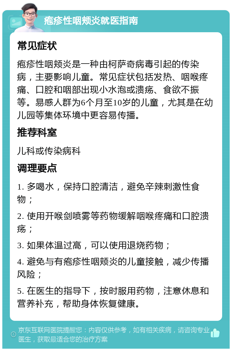 疱疹性咽颊炎就医指南 常见症状 疱疹性咽颊炎是一种由柯萨奇病毒引起的传染病，主要影响儿童。常见症状包括发热、咽喉疼痛、口腔和咽部出现小水泡或溃疡、食欲不振等。易感人群为6个月至10岁的儿童，尤其是在幼儿园等集体环境中更容易传播。 推荐科室 儿科或传染病科 调理要点 1. 多喝水，保持口腔清洁，避免辛辣刺激性食物； 2. 使用开喉剑喷雾等药物缓解咽喉疼痛和口腔溃疡； 3. 如果体温过高，可以使用退烧药物； 4. 避免与有疱疹性咽颊炎的儿童接触，减少传播风险； 5. 在医生的指导下，按时服用药物，注意休息和营养补充，帮助身体恢复健康。