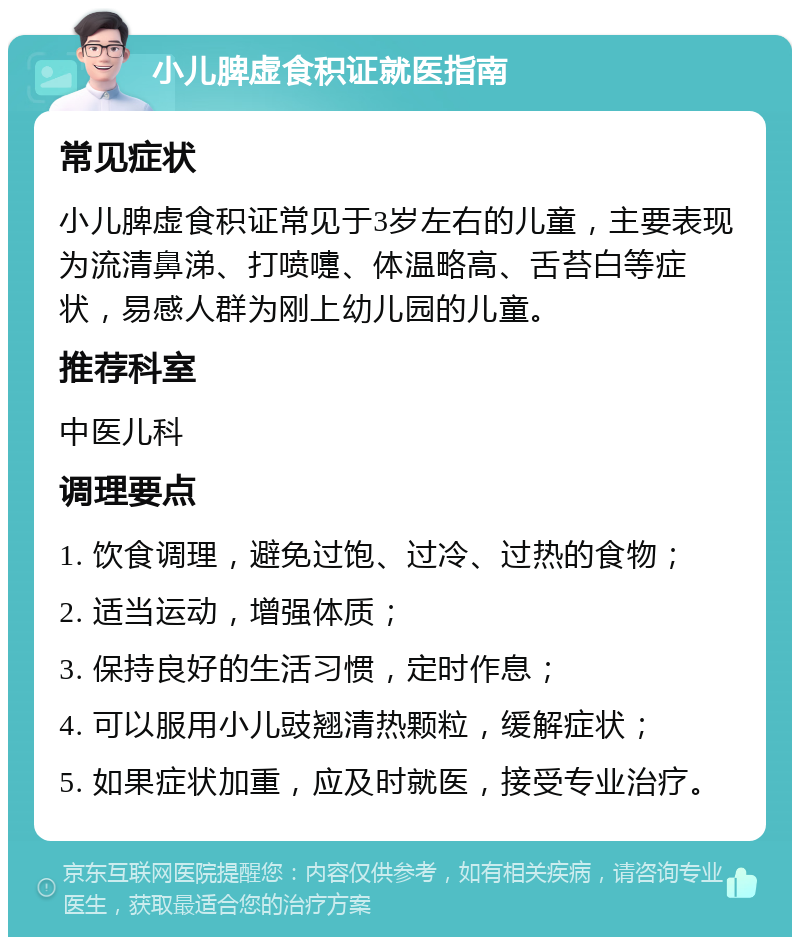 小儿脾虚食积证就医指南 常见症状 小儿脾虚食积证常见于3岁左右的儿童，主要表现为流清鼻涕、打喷嚏、体温略高、舌苔白等症状，易感人群为刚上幼儿园的儿童。 推荐科室 中医儿科 调理要点 1. 饮食调理，避免过饱、过冷、过热的食物； 2. 适当运动，增强体质； 3. 保持良好的生活习惯，定时作息； 4. 可以服用小儿豉翘清热颗粒，缓解症状； 5. 如果症状加重，应及时就医，接受专业治疗。