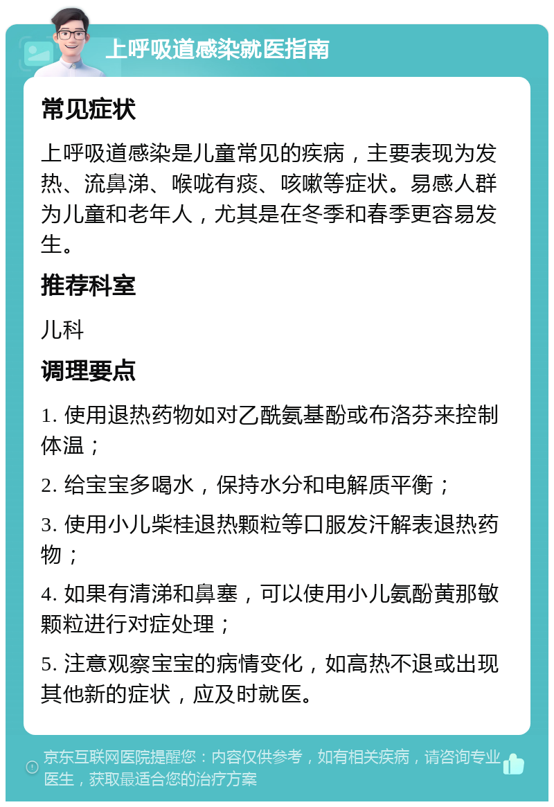 上呼吸道感染就医指南 常见症状 上呼吸道感染是儿童常见的疾病，主要表现为发热、流鼻涕、喉咙有痰、咳嗽等症状。易感人群为儿童和老年人，尤其是在冬季和春季更容易发生。 推荐科室 儿科 调理要点 1. 使用退热药物如对乙酰氨基酚或布洛芬来控制体温； 2. 给宝宝多喝水，保持水分和电解质平衡； 3. 使用小儿柴桂退热颗粒等口服发汗解表退热药物； 4. 如果有清涕和鼻塞，可以使用小儿氨酚黄那敏颗粒进行对症处理； 5. 注意观察宝宝的病情变化，如高热不退或出现其他新的症状，应及时就医。