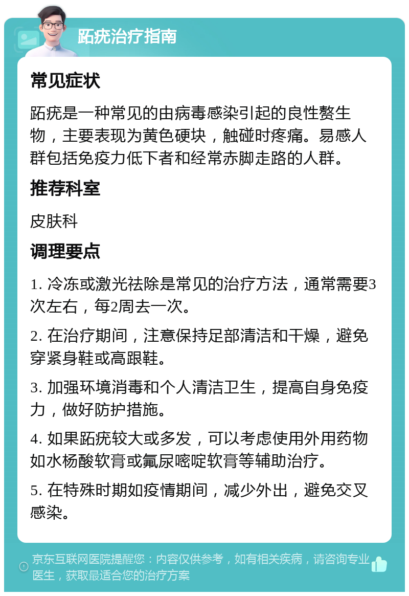 跖疣治疗指南 常见症状 跖疣是一种常见的由病毒感染引起的良性赘生物，主要表现为黄色硬块，触碰时疼痛。易感人群包括免疫力低下者和经常赤脚走路的人群。 推荐科室 皮肤科 调理要点 1. 冷冻或激光祛除是常见的治疗方法，通常需要3次左右，每2周去一次。 2. 在治疗期间，注意保持足部清洁和干燥，避免穿紧身鞋或高跟鞋。 3. 加强环境消毒和个人清洁卫生，提高自身免疫力，做好防护措施。 4. 如果跖疣较大或多发，可以考虑使用外用药物如水杨酸软膏或氟尿嘧啶软膏等辅助治疗。 5. 在特殊时期如疫情期间，减少外出，避免交叉感染。