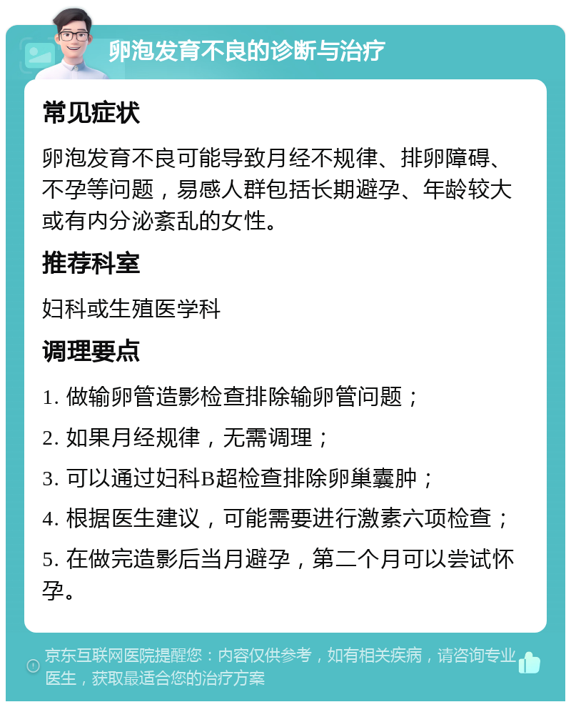 卵泡发育不良的诊断与治疗 常见症状 卵泡发育不良可能导致月经不规律、排卵障碍、不孕等问题，易感人群包括长期避孕、年龄较大或有内分泌紊乱的女性。 推荐科室 妇科或生殖医学科 调理要点 1. 做输卵管造影检查排除输卵管问题； 2. 如果月经规律，无需调理； 3. 可以通过妇科B超检查排除卵巢囊肿； 4. 根据医生建议，可能需要进行激素六项检查； 5. 在做完造影后当月避孕，第二个月可以尝试怀孕。