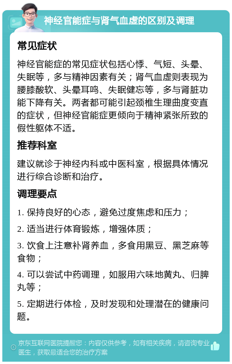 神经官能症与肾气血虚的区别及调理 常见症状 神经官能症的常见症状包括心悸、气短、头晕、失眠等，多与精神因素有关；肾气血虚则表现为腰膝酸软、头晕耳鸣、失眠健忘等，多与肾脏功能下降有关。两者都可能引起颈椎生理曲度变直的症状，但神经官能症更倾向于精神紧张所致的假性躯体不适。 推荐科室 建议就诊于神经内科或中医科室，根据具体情况进行综合诊断和治疗。 调理要点 1. 保持良好的心态，避免过度焦虑和压力； 2. 适当进行体育锻炼，增强体质； 3. 饮食上注意补肾养血，多食用黑豆、黑芝麻等食物； 4. 可以尝试中药调理，如服用六味地黄丸、归脾丸等； 5. 定期进行体检，及时发现和处理潜在的健康问题。