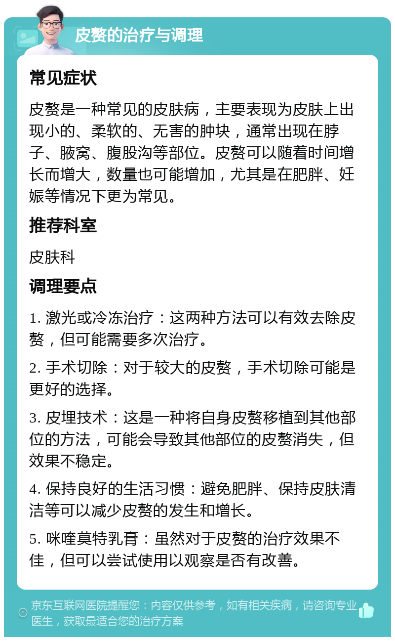 皮赘的治疗与调理 常见症状 皮赘是一种常见的皮肤病，主要表现为皮肤上出现小的、柔软的、无害的肿块，通常出现在脖子、腋窝、腹股沟等部位。皮赘可以随着时间增长而增大，数量也可能增加，尤其是在肥胖、妊娠等情况下更为常见。 推荐科室 皮肤科 调理要点 1. 激光或冷冻治疗：这两种方法可以有效去除皮赘，但可能需要多次治疗。 2. 手术切除：对于较大的皮赘，手术切除可能是更好的选择。 3. 皮埋技术：这是一种将自身皮赘移植到其他部位的方法，可能会导致其他部位的皮赘消失，但效果不稳定。 4. 保持良好的生活习惯：避免肥胖、保持皮肤清洁等可以减少皮赘的发生和增长。 5. 咪喹莫特乳膏：虽然对于皮赘的治疗效果不佳，但可以尝试使用以观察是否有改善。