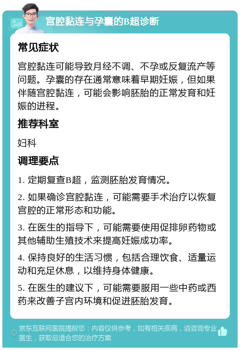 宫腔黏连与孕囊的B超诊断 常见症状 宫腔黏连可能导致月经不调、不孕或反复流产等问题。孕囊的存在通常意味着早期妊娠，但如果伴随宫腔黏连，可能会影响胚胎的正常发育和妊娠的进程。 推荐科室 妇科 调理要点 1. 定期复查B超，监测胚胎发育情况。 2. 如果确诊宫腔黏连，可能需要手术治疗以恢复宫腔的正常形态和功能。 3. 在医生的指导下，可能需要使用促排卵药物或其他辅助生殖技术来提高妊娠成功率。 4. 保持良好的生活习惯，包括合理饮食、适量运动和充足休息，以维持身体健康。 5. 在医生的建议下，可能需要服用一些中药或西药来改善子宫内环境和促进胚胎发育。